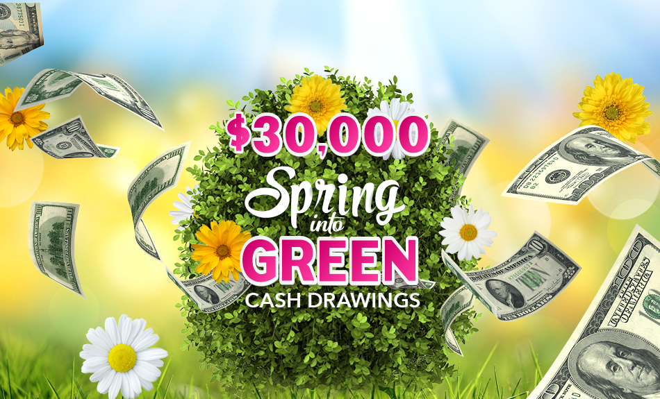 Spring Into Cash Win $30,000 in Cash! Spring Into Green Drawings Every Wednesday